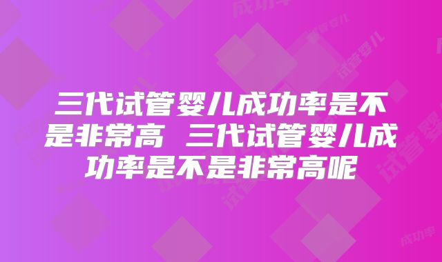 三代试管婴儿成功率是不是非常高 三代试管婴儿成功率是不是非常高呢