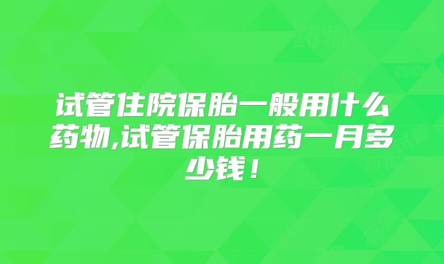 试管住院保胎一般用什么药物,试管保胎用药一月多少钱！