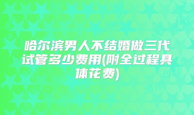 哈尔滨男人不结婚做三代试管多少费用(附全过程具体花费)