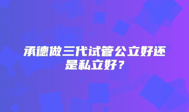承德做三代试管公立好还是私立好？