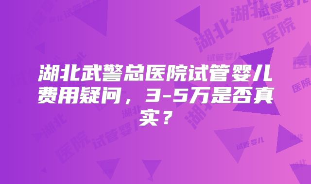 湖北武警总医院试管婴儿费用疑问，3-5万是否真实？