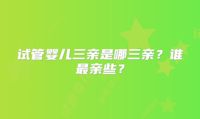 试管婴儿三亲是哪三亲？谁最亲些？
