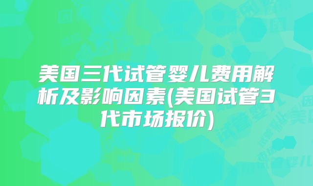 美国三代试管婴儿费用解析及影响因素(美国试管3代市场报价)