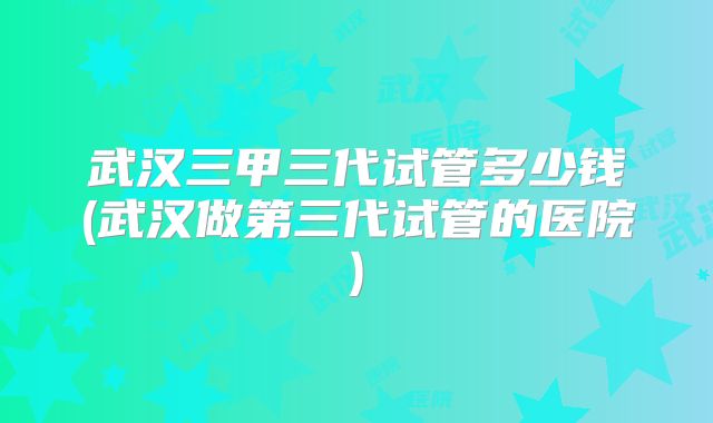 武汉三甲三代试管多少钱(武汉做第三代试管的医院)