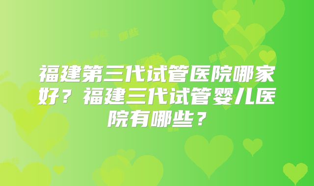 福建第三代试管医院哪家好？福建三代试管婴儿医院有哪些？