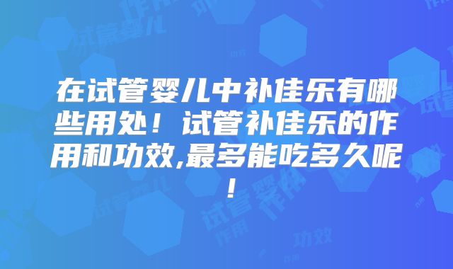 在试管婴儿中补佳乐有哪些用处！试管补佳乐的作用和功效,最多能吃多久呢！