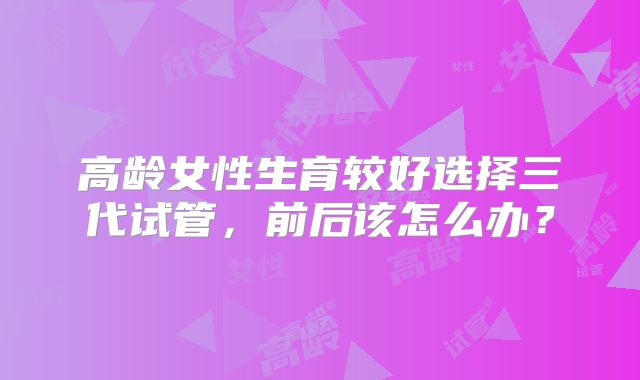 高龄女性生育较好选择三代试管，前后该怎么办？
