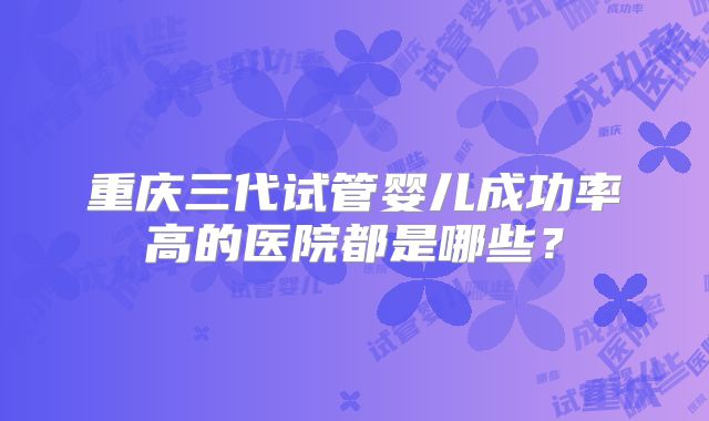 重庆三代试管婴儿成功率高的医院都是哪些?