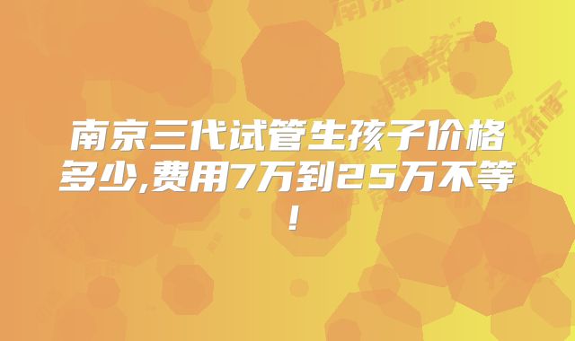 南京三代试管生孩子价格多少,费用7万到25万不等！