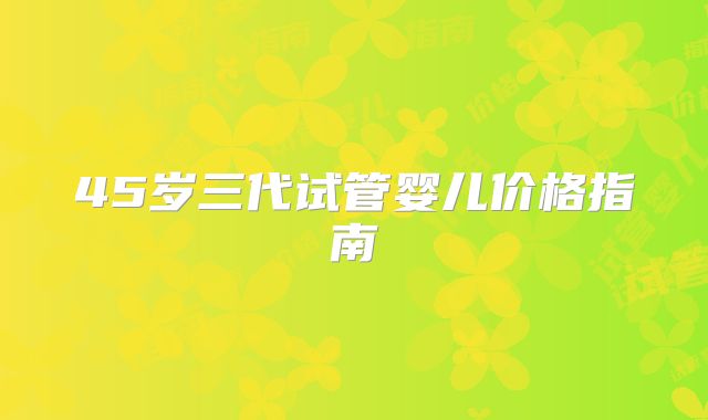 45岁三代试管婴儿价格指南