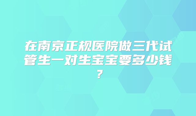在南京正规医院做三代试管生一对生宝宝要多少钱?