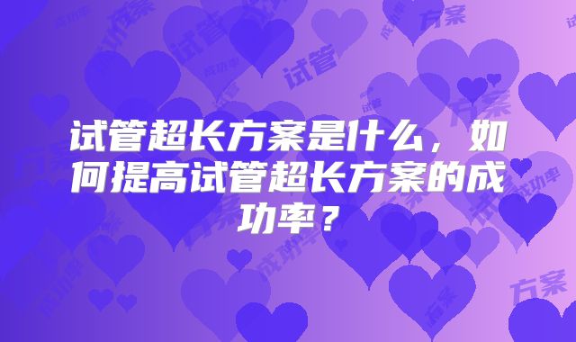 试管超长方案是什么,如何提高试管超长方案的成功率?