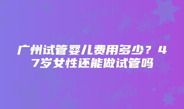 广州试管婴儿费用多少？47岁女性还能做试管吗