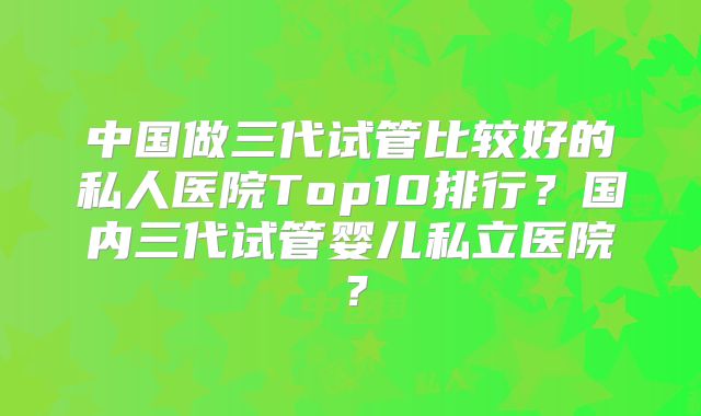 中国做三代试管比较好的私人医院Top10排行？国内三代试管婴儿私立医院？