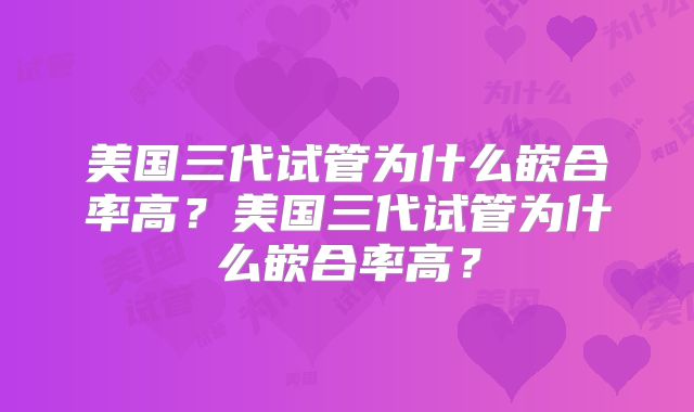 美国三代试管为什么嵌合率高?美国三代试管为什么嵌合率高?