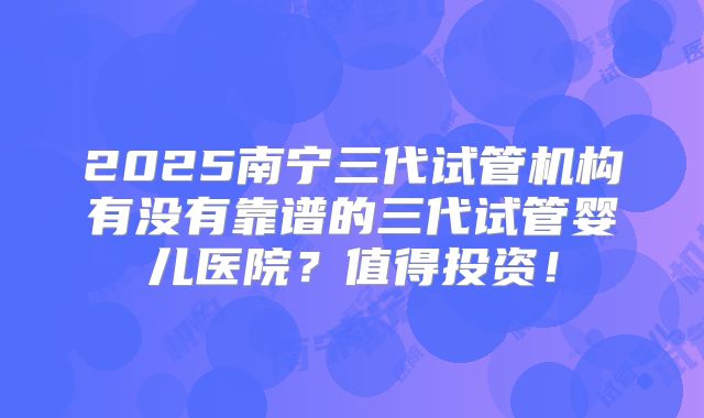 2025南宁三代试管机构有没有靠谱的三代试管婴儿医院?值得投资!