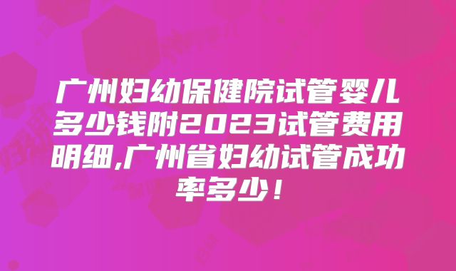 广州妇幼保健院试管婴儿多少钱附2023试管费用明细,广州省妇幼试管成功率多少！