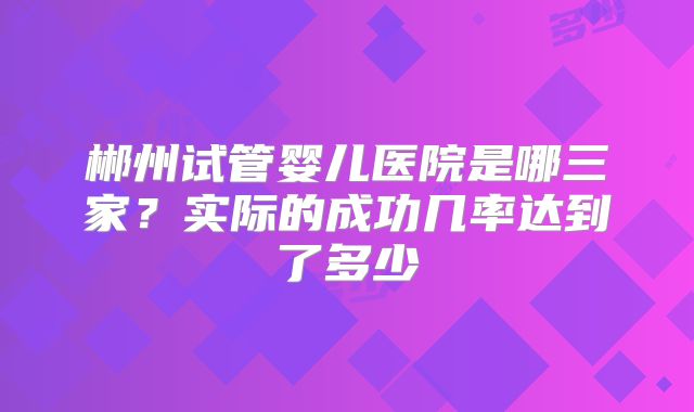 郴州试管婴儿医院是哪三家？实际的成功几率达到了多少