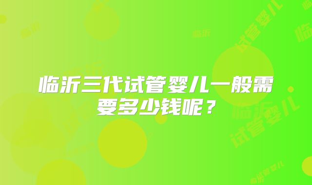临沂三代试管婴儿一般需要多少钱呢？