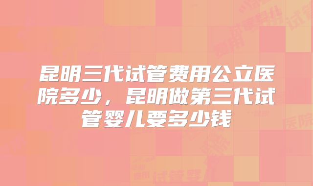 昆明三代试管费用公立医院多少，昆明做第三代试管婴儿要多少钱