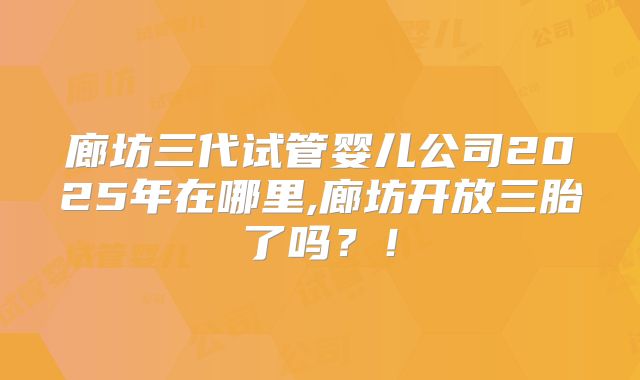 廊坊三代试管婴儿公司2025年在哪里,廊坊开放三胎了吗？！
