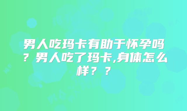 男人吃玛卡有助于怀孕吗?男人吃了玛卡,身体怎么样??