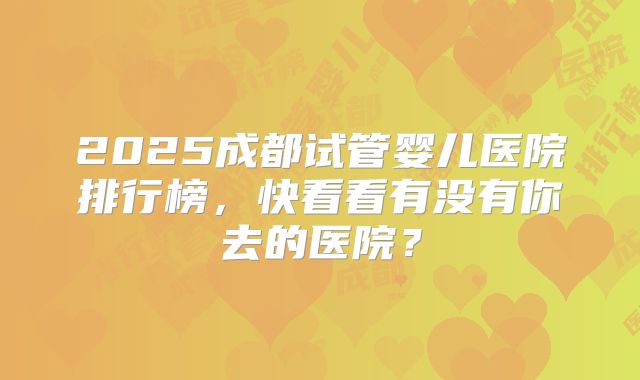 2025成都试管婴儿医院排行榜，快看看有没有你去的医院？