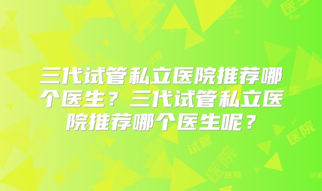 三代试管私立医院推荐哪个医生?三代试管私立医院推荐哪个医生呢?