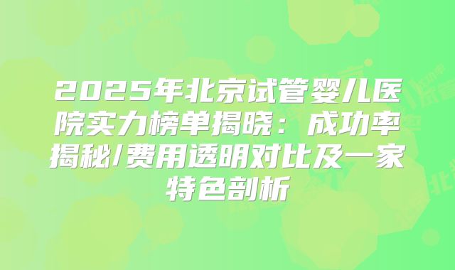 2025年北京试管婴儿医院实力榜单揭晓：成功率揭秘/费用透明对比及一家特色剖析