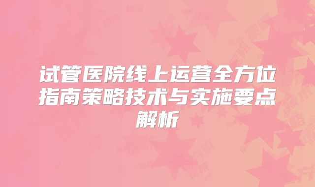 试管医院线上运营全方位指南策略技术与实施要点解析