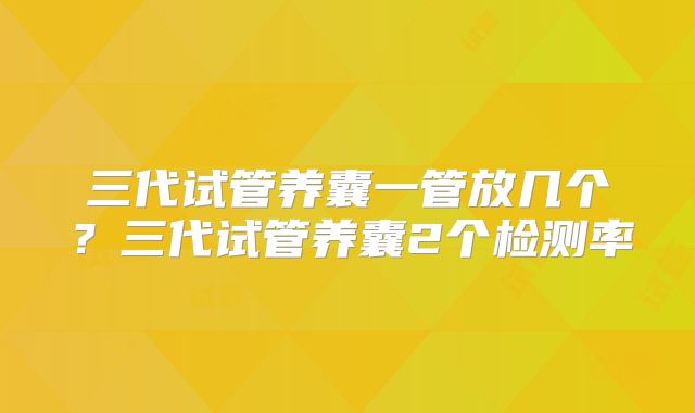 三代试管养囊一管放几个？三代试管养囊2个检测率