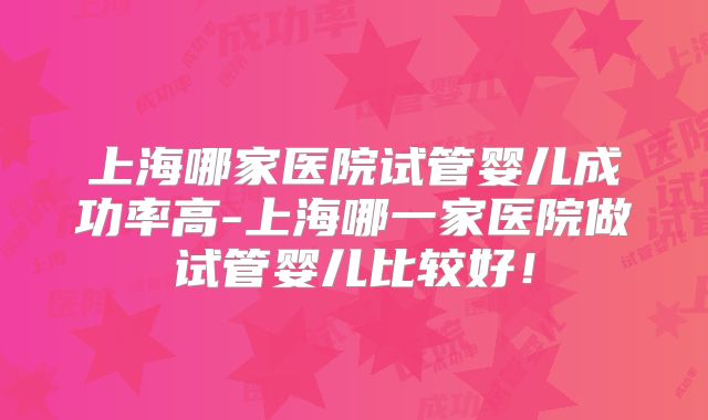 上海哪家医院试管婴儿成功率高-上海哪一家医院做试管婴儿比较好！