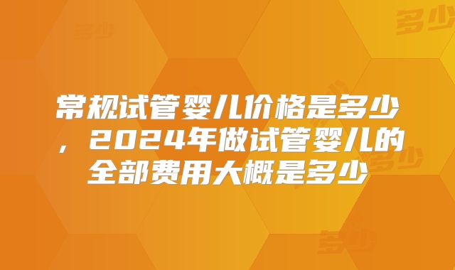 常规试管婴儿价格是多少，2024年做试管婴儿的全部费用大概是多少