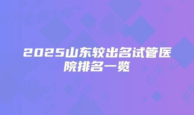 2025山东较出名试管医院排名一览
