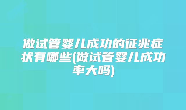 做试管婴儿成功的征兆症状有哪些(做试管婴儿成功率大吗)