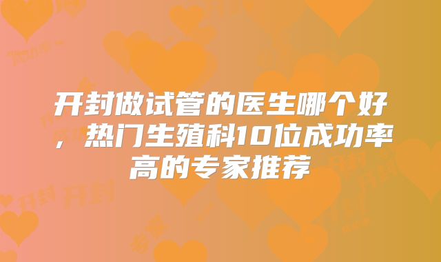开封做试管的医生哪个好,热门生殖科10位成功率高的专家推荐