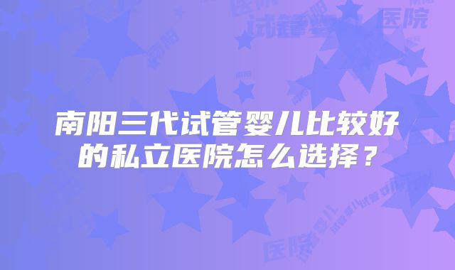 南阳三代试管婴儿比较好的私立医院怎么选择?