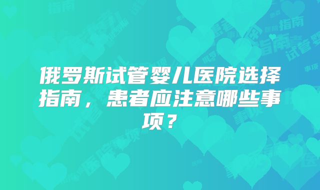 俄罗斯试管婴儿医院选择指南,患者应注意哪些事项?