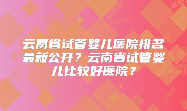 云南省试管婴儿医院排名最新公开？云南省试管婴儿比较好医院？