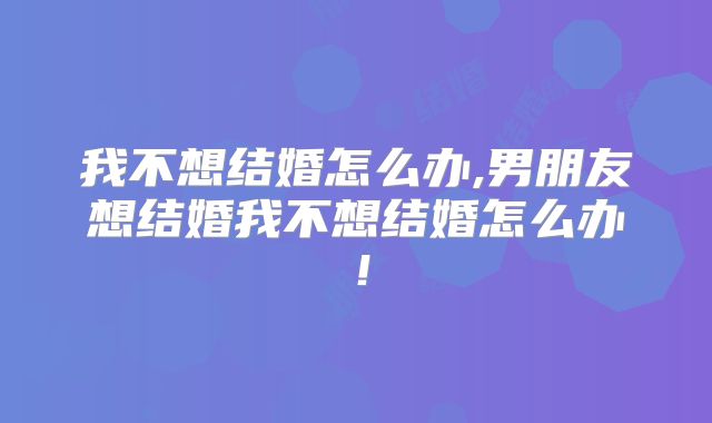 我不想结婚怎么办,男朋友想结婚我不想结婚怎么办!