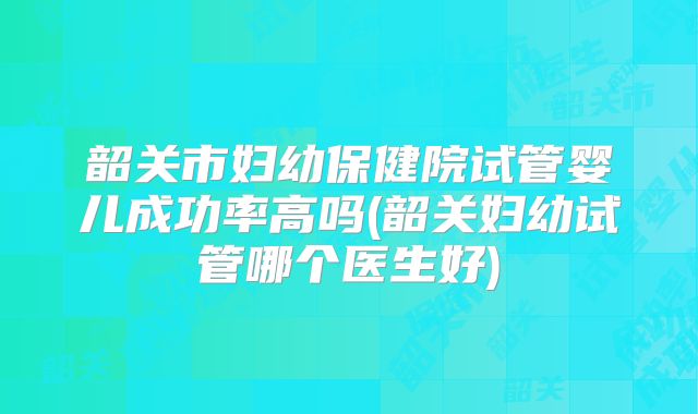 韶关市妇幼保健院试管婴儿成功率高吗(韶关妇幼试管哪个医生好)