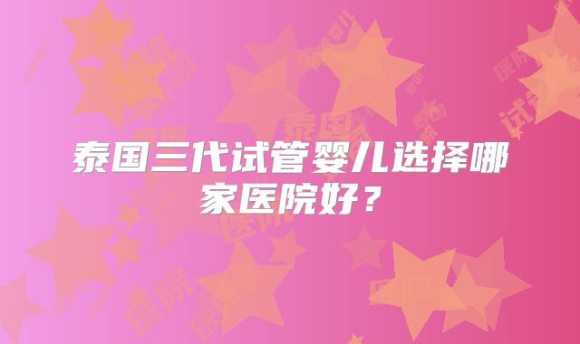 泰国三代试管婴儿选择哪家医院好？