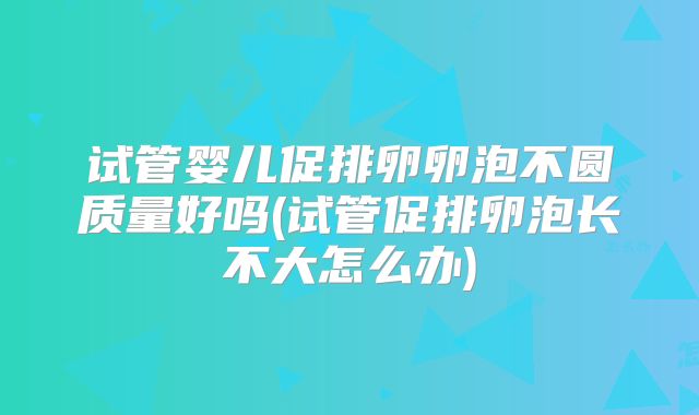 试管婴儿促排卵卵泡不圆质量好吗(试管促排卵泡长不大怎么办)
