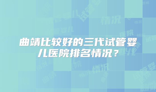 曲靖比较好的三代试管婴儿医院排名情况？