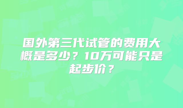 国外第三代试管的费用大概是多少?10万可能只是起步价?
