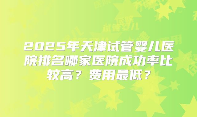 2025年天津试管婴儿医院排名哪家医院成功率比较高？费用最低？