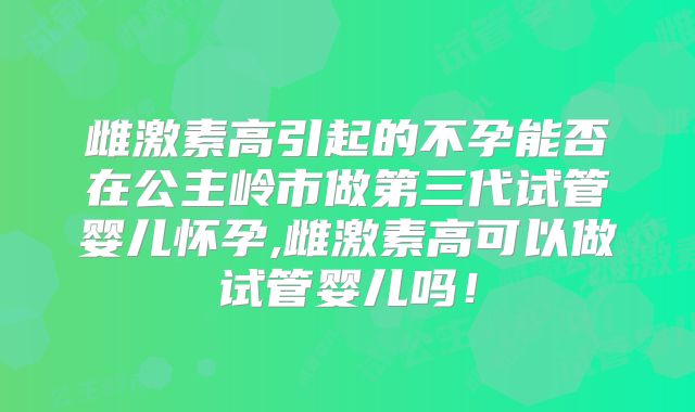 雌激素高引起的不孕能否在公主岭市做第三代试管婴儿怀孕,雌激素高可以做试管婴儿吗！