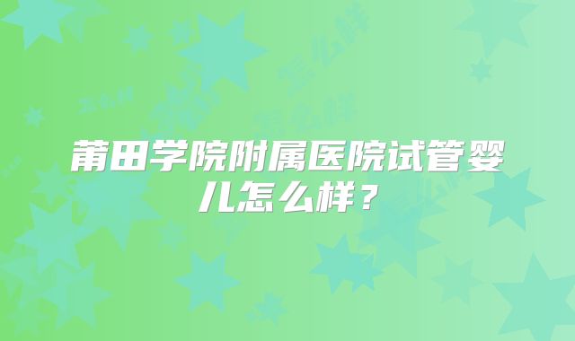 莆田学院附属医院试管婴儿怎么样？