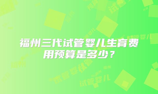 福州三代试管婴儿生育费用预算是多少？