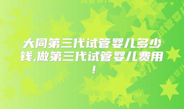 大同第三代试管婴儿多少钱,做第三代试管婴儿费用！